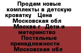 Продам новые комплекты в детскую кроватку › Цена ­ 3 800 - Московская обл., Москва г. Дети и материнство » Постельные принадлежности   . Московская обл.